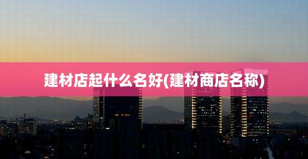 建材店起什么名好(建材商店名称)