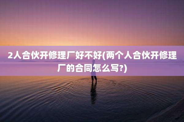 2人合伙开修理厂好不好(两个人合伙开修理厂的合同怎么写?)