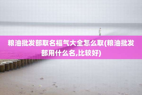 粮油批发部取名福气大全怎么取(粮油批发部用什么名,比较好)