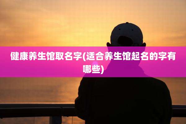 健康养生馆取名字(适合养生馆起名的字有哪些)
