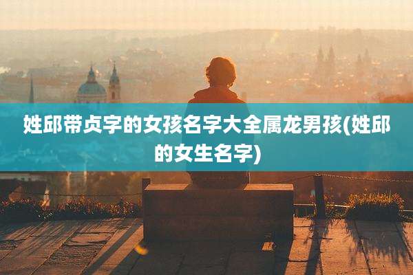 姓邱带贞字的女孩名字大全属龙男孩(姓邱的女生名字)