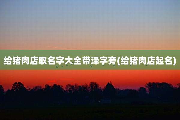 给猪肉店取名字大全带泽字旁(给猪肉店起名)
