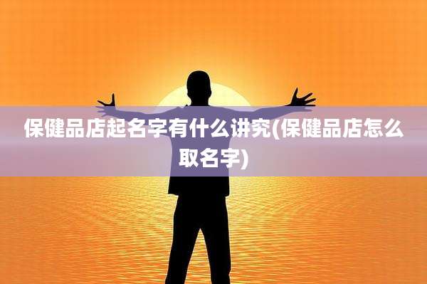 保健品店起名字有什么讲究(保健品店怎么取名字)