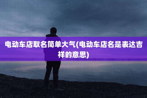 电动车店取名简单大气(电动车店名是表达吉祥的意思)