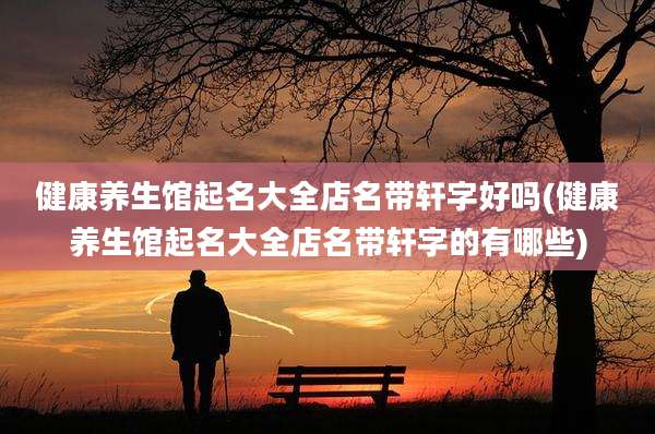 健康养生馆起名大全店名带轩字好吗(健康养生馆起名大全店名带轩字的有哪些)