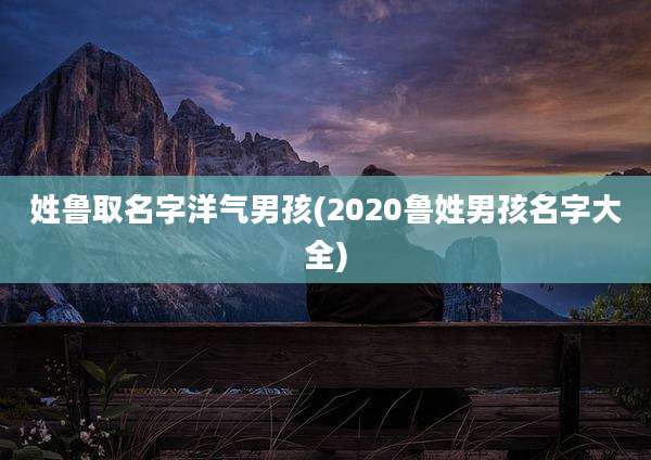 姓鲁取名字洋气男孩(2020鲁姓男孩名字大全)