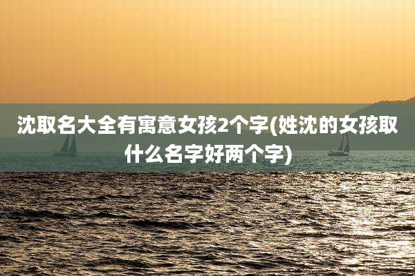 沈取名大全有寓意女孩2个字(姓沈的女孩取什么名字好两个字)
