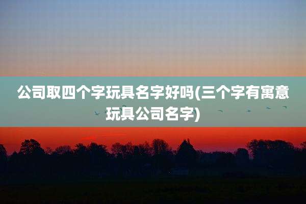 公司取四个字玩具名字好吗(三个字有寓意玩具公司名字)