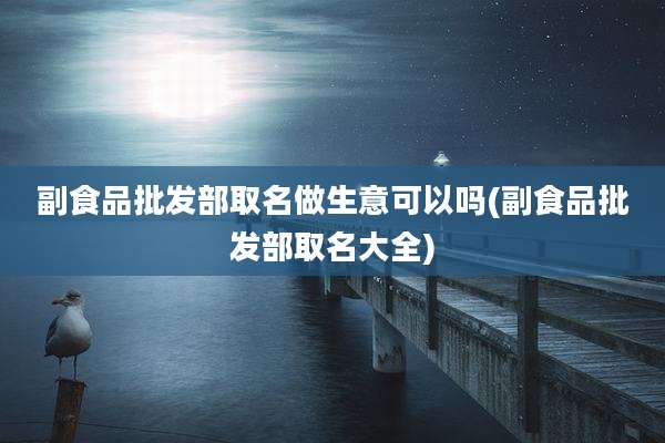 副食品批发部取名做生意可以吗(副食品批发部取名大全)