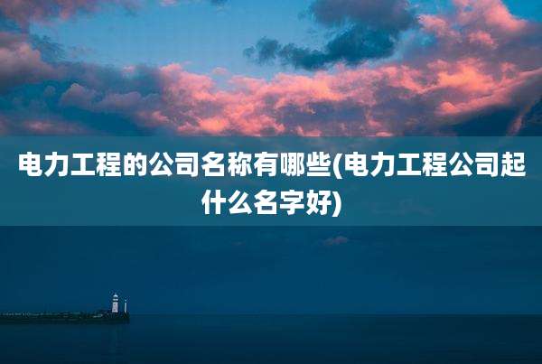 电力工程的公司名称有哪些(电力工程公司起什么名字好)
