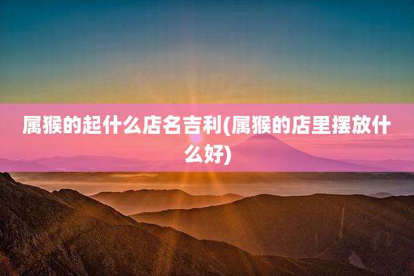 属猴的起什么店名吉利(属猴的店里摆放什么好)