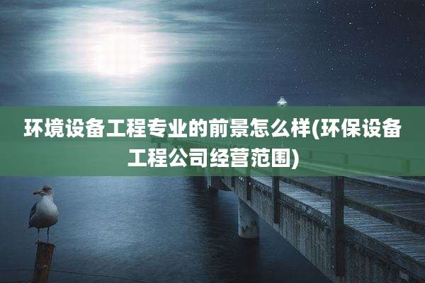 环境设备工程专业的前景怎么样(环保设备工程公司经营范围)