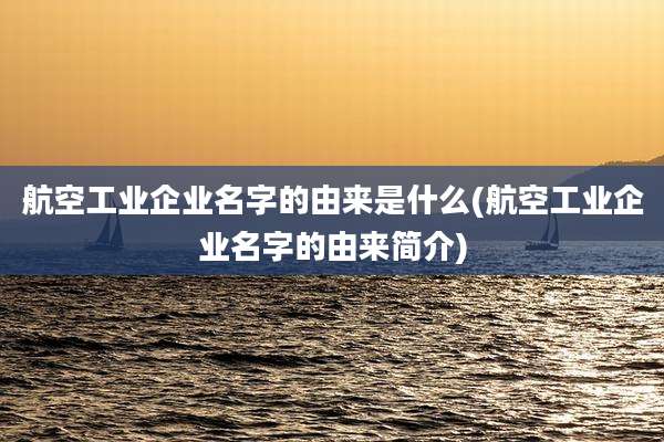 航空工业企业名字的由来是什么(航空工业企业名字的由来简介)
