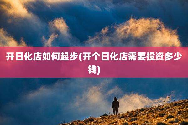开日化店如何起步(开个日化店需要投资多少钱)