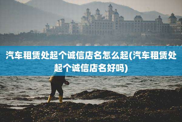 汽车租赁处起个诚信店名怎么起(汽车租赁处起个诚信店名好吗)
