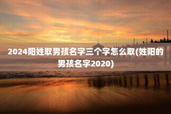 2024阳姓取男孩名字三个字怎么取(姓阳的男孩名字2020)