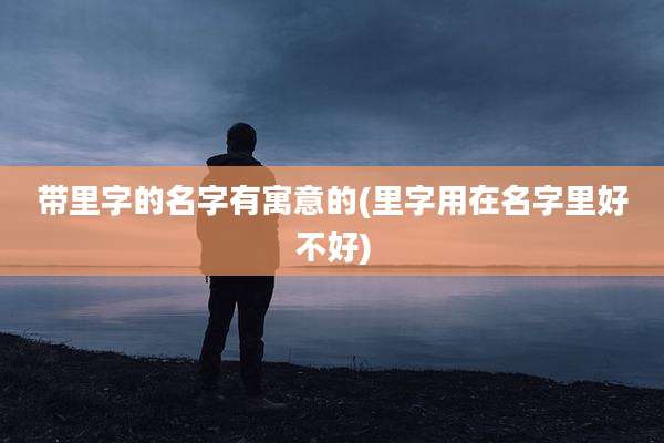 带里字的名字有寓意的(里字用在名字里好不好)