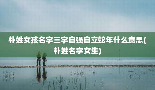 朴姓女孩名字三字自强自立蛇年什么意思(朴姓名字女生)