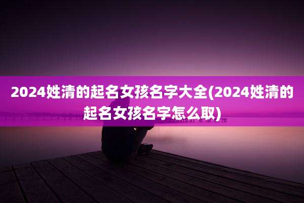 2024姓清的起名女孩名字大全(2024姓清的起名女孩名字怎么取)