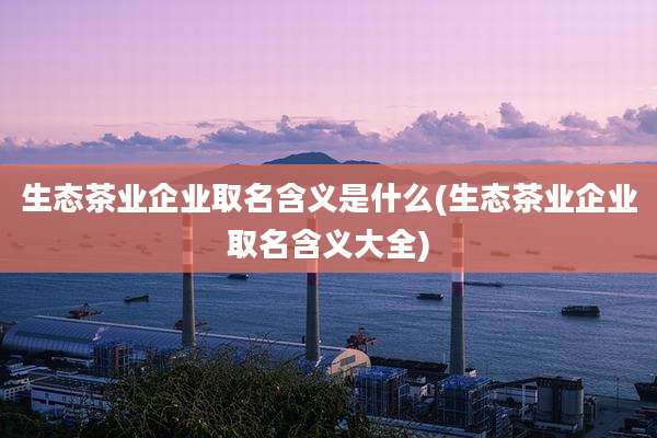 生态茶业企业取名含义是什么(生态茶业企业取名含义大全)