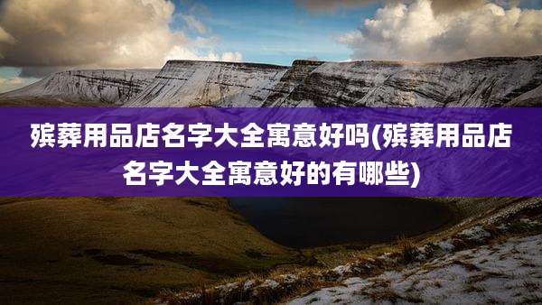 殡葬用品店名字大全寓意好吗(殡葬用品店名字大全寓意好的有哪些)