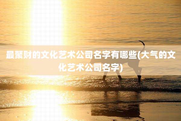 最聚财的文化艺术公司名字有哪些(大气的文化艺术公司名字)