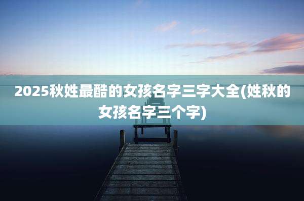 2025秋姓最酷的女孩名字三字大全(姓秋的女孩名字三个字)