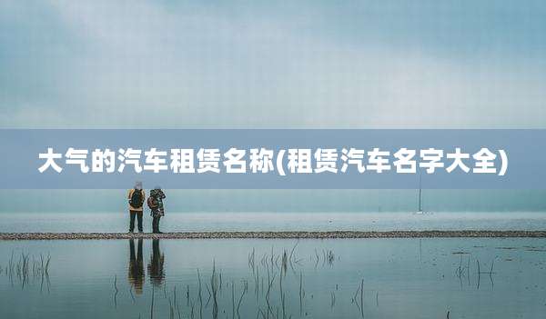 大气的汽车租赁名称(租赁汽车名字大全)
