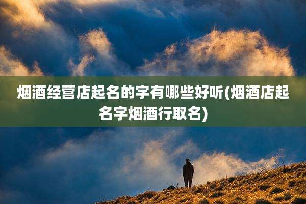 烟酒经营店起名的字有哪些好听(烟酒店起名字烟酒行取名)