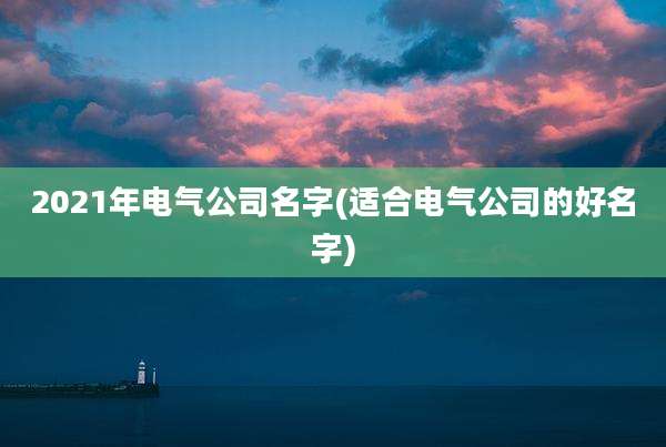 2021年电气公司名字(适合电气公司的好名字)