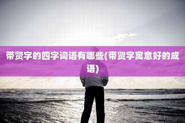带贤字的四字词语有哪些(带贤字寓意好的成语)