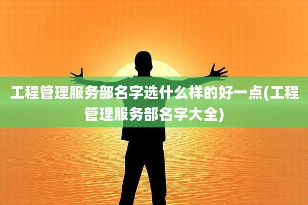 工程管理服务部名字选什么样的好一点(工程管理服务部名字大全)