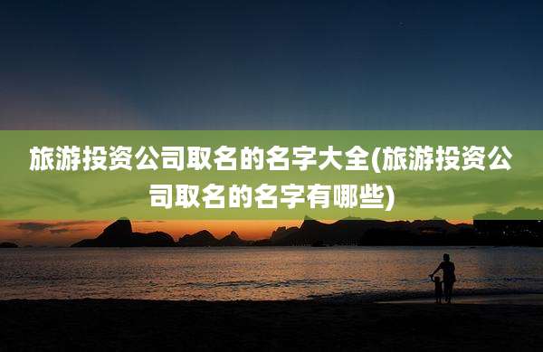 旅游投资公司取名的名字大全(旅游投资公司取名的名字有哪些)