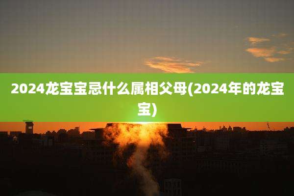 2024龙宝宝忌什么属相父母(2024年的龙宝宝)
