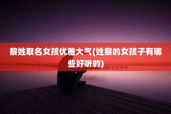 黎姓取名女孩优雅大气(姓黎的女孩子有哪些好听的)