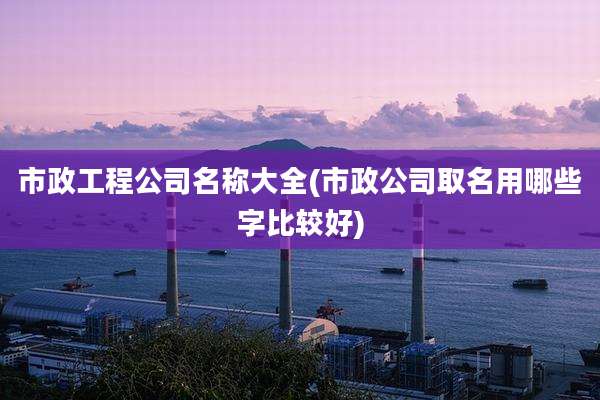 市政工程公司名称大全(市政公司取名用哪些字比较好)