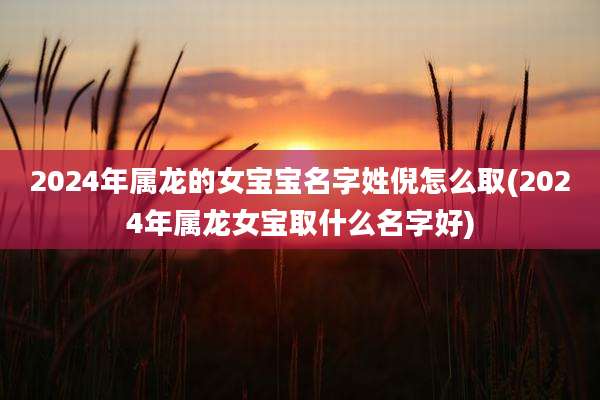2024年属龙的女宝宝名字姓倪怎么取(2024年属龙女宝取什么名字好)