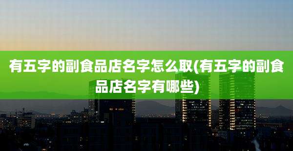有五字的副食品店名字怎么取(有五字的副食品店名字有哪些)