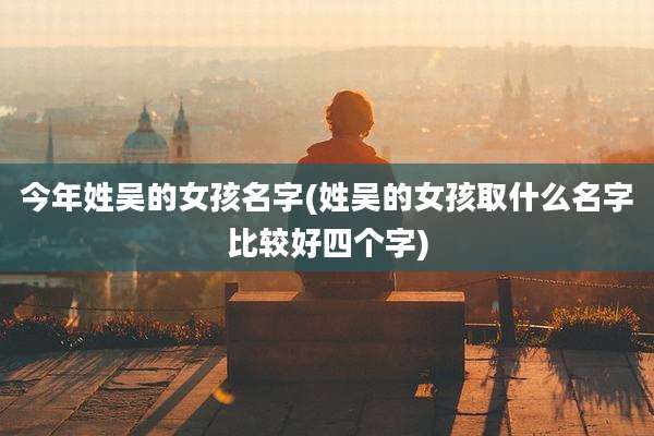 今年姓吴的女孩名字(姓吴的女孩取什么名字比较好四个字)