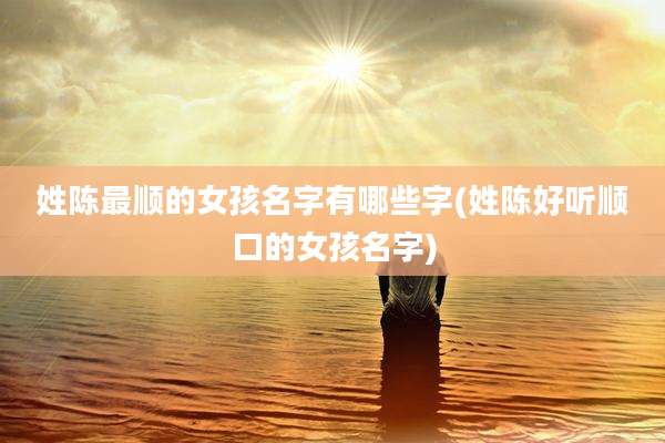 姓陈最顺的女孩名字有哪些字(姓陈好听顺口的女孩名字)