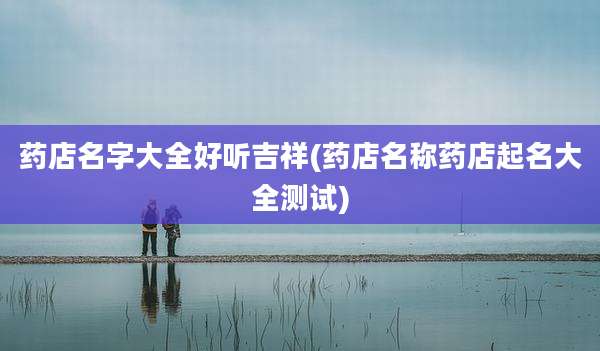 药店名字大全好听吉祥(药店名称药店起名大全测试)