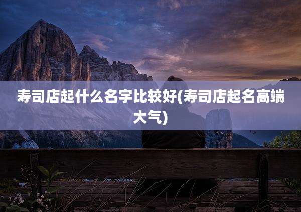 寿司店起什么名字比较好(寿司店起名高端大气)