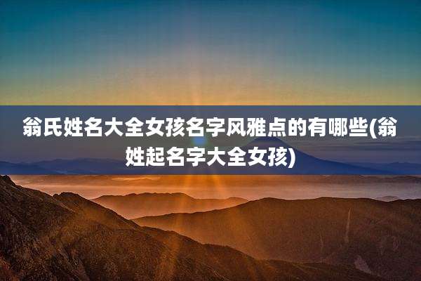 翁氏姓名大全女孩名字风雅点的有哪些(翁姓起名字大全女孩)