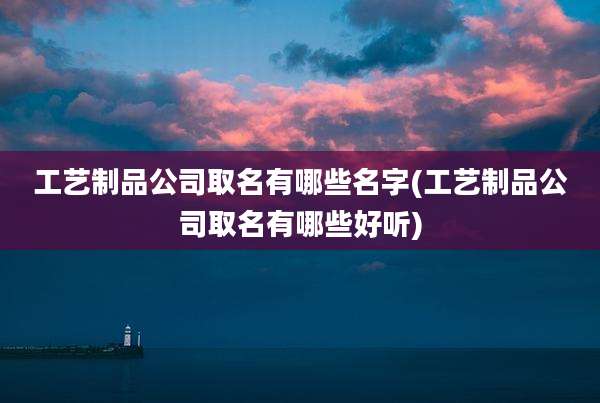 工艺制品公司取名有哪些名字(工艺制品公司取名有哪些好听)