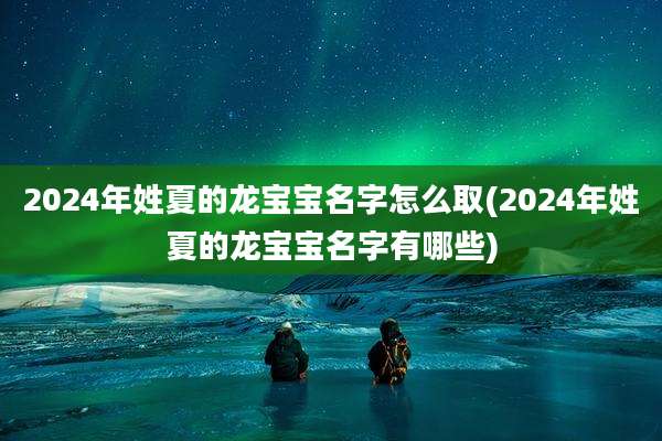 2024年姓夏的龙宝宝名字怎么取(2024年姓夏的龙宝宝名字有哪些)