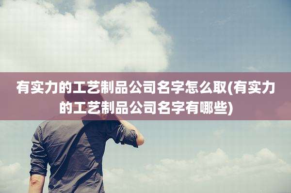 有实力的工艺制品公司名字怎么取(有实力的工艺制品公司名字有哪些)