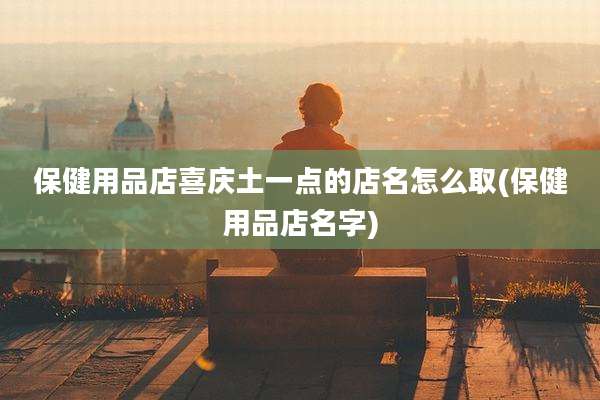 保健用品店喜庆土一点的店名怎么取(保健用品店名字)