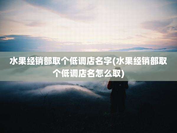 水果经销部取个低调店名字(水果经销部取个低调店名怎么取)
