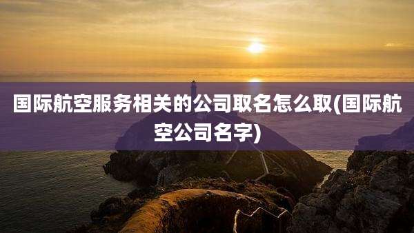 国际航空服务相关的公司取名怎么取(国际航空公司名字)