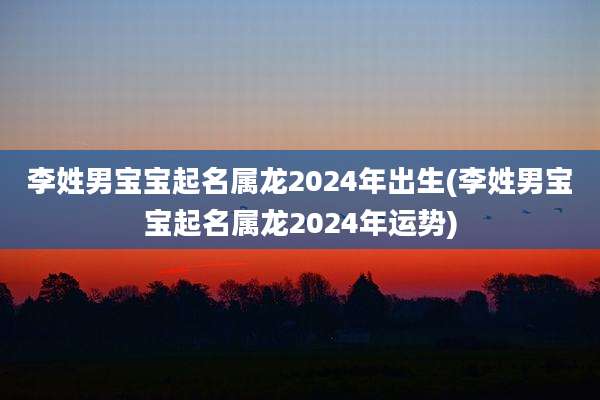 李姓男宝宝起名属龙2024年出生(李姓男宝宝起名属龙2024年运势)